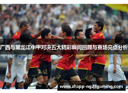 广西与黑龙江中甲对决五大精彩瞬间回顾与赛场亮点分析
