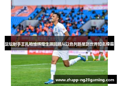 足坛射手王扎哈维辉煌生涯回顾从以色列新星到世界知名锋霸