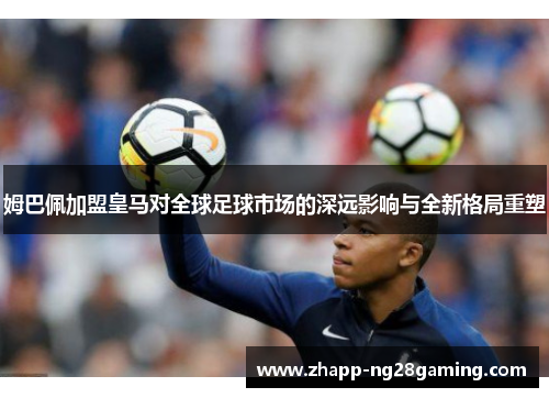 姆巴佩加盟皇马对全球足球市场的深远影响与全新格局重塑