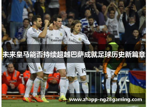 未来皇马能否持续超越巴萨成就足球历史新篇章